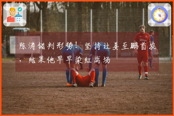 陈涛错判形势！坚持让姜至鹏首发，结果他早早染红离场