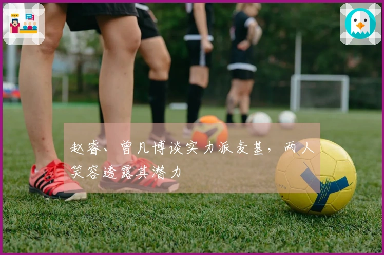 赵睿、曾凡博谈实力派麦基，两人笑容透露其潜力