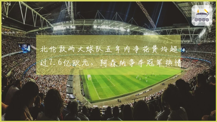 北伦敦两大球队五年内净花费均超过7.6亿欧元，阿森纳争夺冠军热情高涨，热刺则面临降级压力