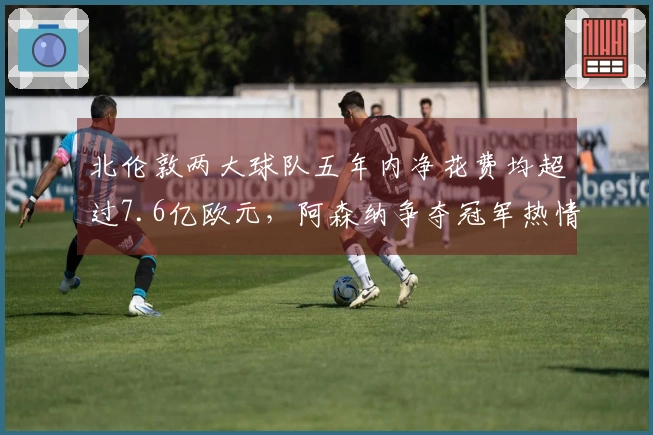 北伦敦两大球队五年内净花费均超过7.6亿欧元，阿森纳争夺冠军热情高涨，热刺则面临降级压力