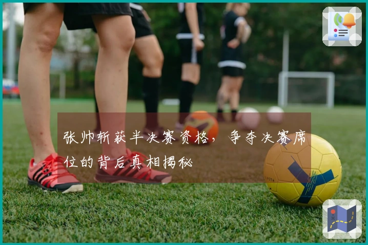 张帅斩获半决赛资格，争夺决赛席位的背后真相揭秘