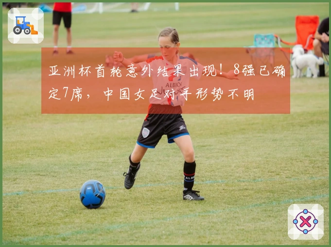 亚洲杯首轮意外结果出现！8强已确定7席，中国女足对手形势不明