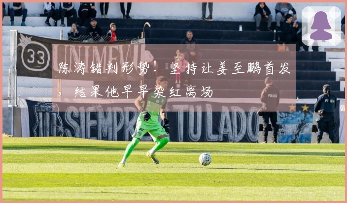 陈涛错判形势！坚持让姜至鹏首发，结果他早早染红离场