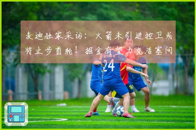 麦迪独家采访:火箭未引进控卫或将止步首轮!掘金有望力克活塞问鼎冠军