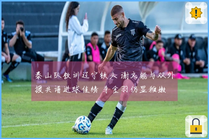 泰山队教训辽宁铁人 谢文能与双外援共谱进球佳绩 李金羽仍显稚嫩