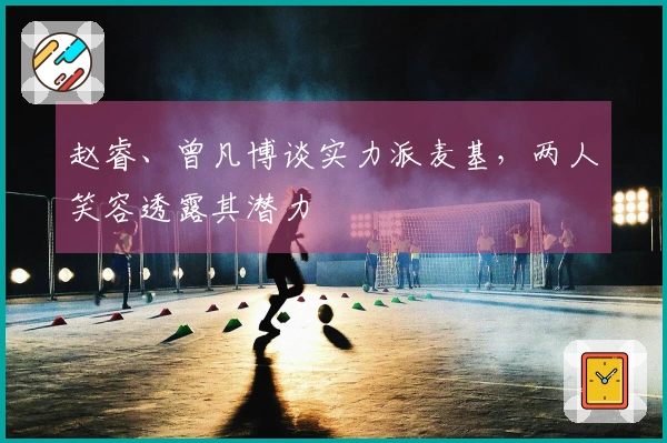 赵睿、曾凡博谈实力派麦基，两人笑容透露其潜力