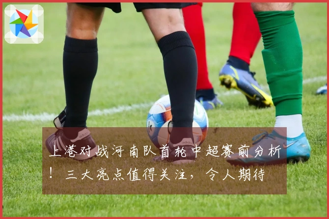 上港对战河南队首轮中超赛前分析！三大亮点值得关注，令人期待