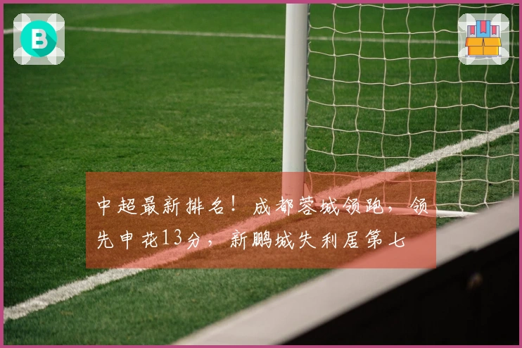 中超最新排名！成都蓉城领跑，领先申花13分，新鹏城失利居第七